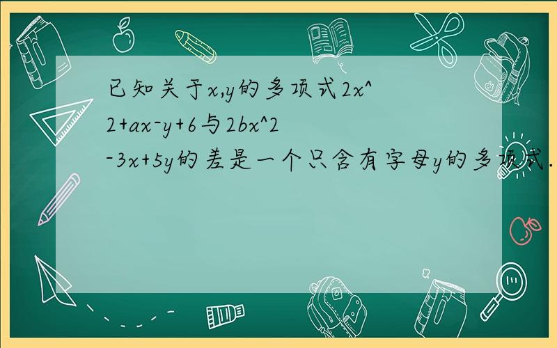 已知关于x,y的多项式2x^2+ax-y+6与2bx^2-3x+5y的差是一个只含有字母y的多项式.（1).求a,b的值（2）求多项式1/3a^3-2b^2-(1/4a^3-3b^2)的值.