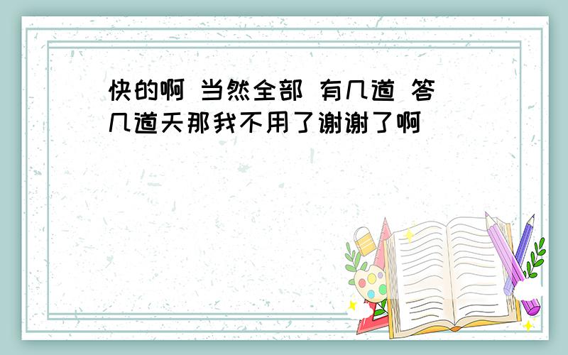 快的啊 当然全部 有几道 答几道天那我不用了谢谢了啊