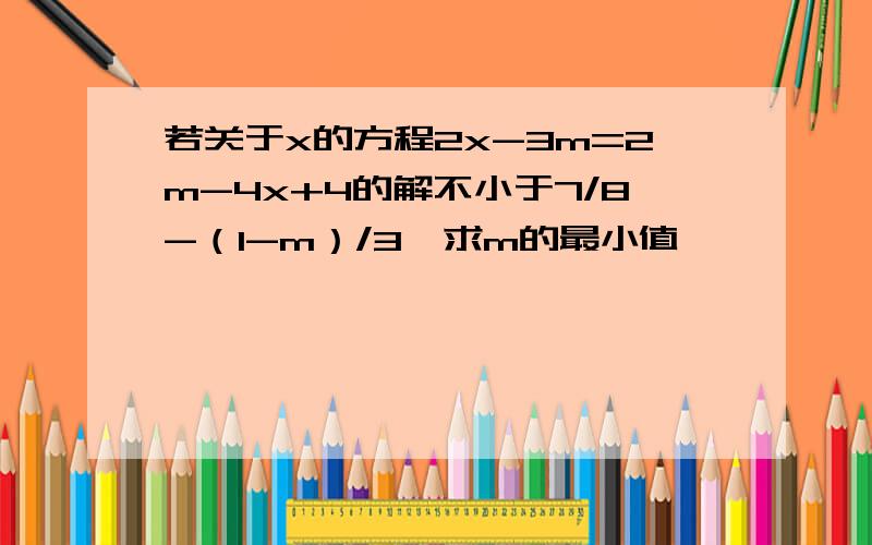 若关于x的方程2x-3m=2m-4x+4的解不小于7/8-（1-m）/3,求m的最小值