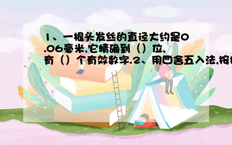 1、一根头发丝的直径大约是0.06毫米,它精确到（）位,有（）个有效数字.2、用四舍五入法,按括号内的要求对下例各数取近似数：（1）0.365（精确到百分位）；（2）1.567（精确到0.1）；（3）38