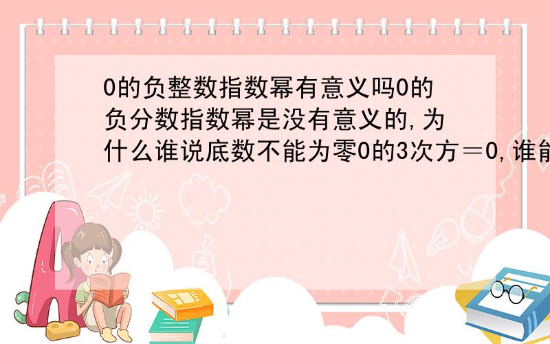 0的负整数指数幂有意义吗0的负分数指数幂是没有意义的,为什么谁说底数不能为零0的3次方＝0,谁能说不对