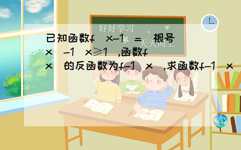 已知函数f（x-1）=（根号x）-1（x≥1）,函数f（x）的反函数为f-1（x）,求函数f-1（x）的解析式和定义域