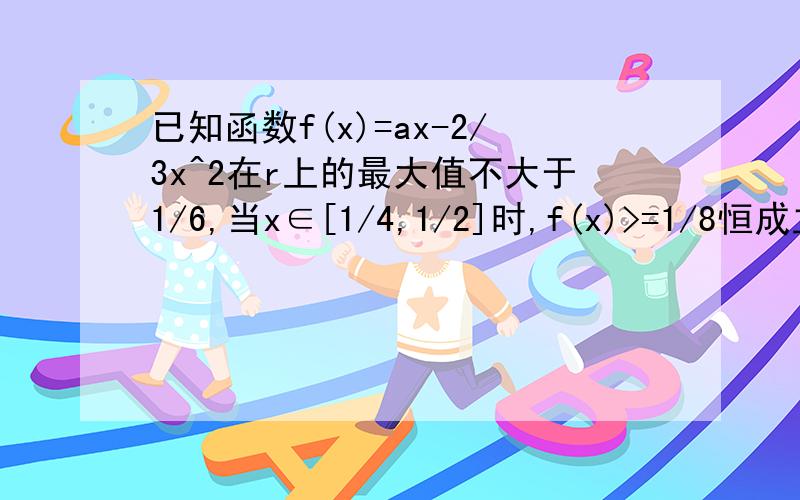 已知函数f(x)=ax-2/3x^2在r上的最大值不大于1/6,当x∈[1/4,1/2]时,f(x)>=1/8恒成立,求实数a的值我的做法是分类讨论 求的对称轴为a/3 1.对称轴在1/2的右边则a/3>=1/2且f(1/2)>=1/8 2.1/4题目打错了不好意思是