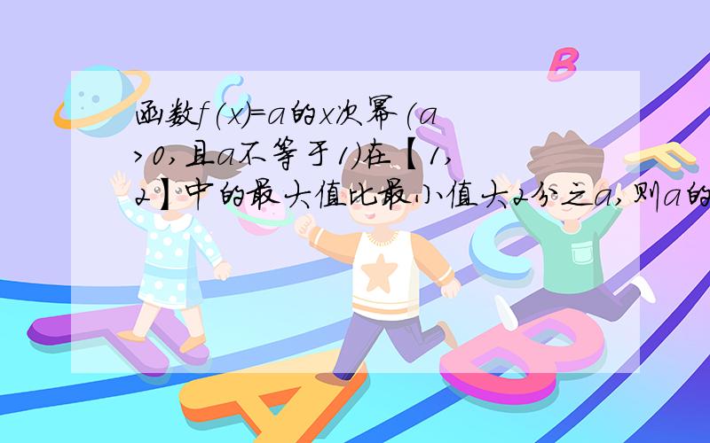 函数f(x)=a的x次幂(a>0,且a不等于1)在【1,2】中的最大值比最小值大2分之a,则a的