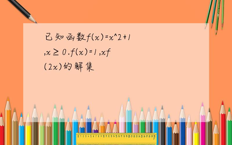 已知函数f(x)=x^2+1,x≥0.f(x)=1,xf(2x)的解集