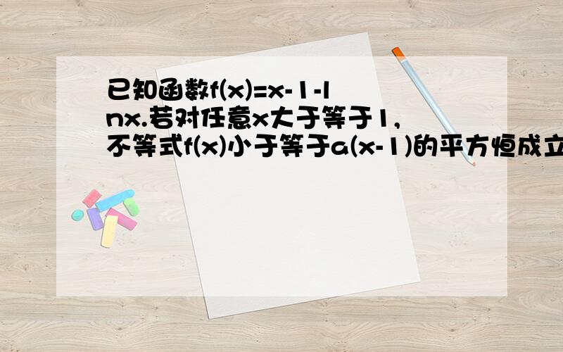 已知函数f(x)=x-1-lnx.若对任意x大于等于1,不等式f(x)小于等于a(x-1)的平方恒成立,求a的取值范围,