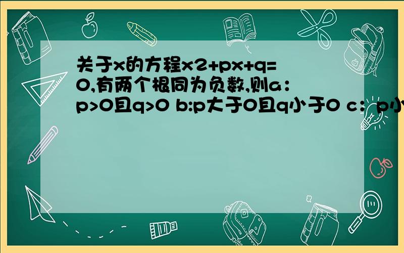 关于x的方程x2+px+q=0,有两个根同为负数,则a：p>0且q>0 b:p大于0且q小于0 c：p小于0且q大于0 d：p小于0且q小于0