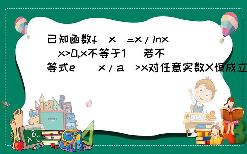 已知函数f(x)=x/lnx(x>0,x不等于1) 若不等式e^(x/a)>x对任意实数X恒成立,求实数a的取值范围