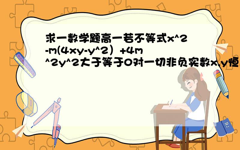 求一数学题高一若不等式x^2-m(4xy-y^2）+4m^2y^2大于等于0对一切非负实数x,y恒成立x^2-m(4xy-y^2）+4m^2y^2大于等于0对一切非负实数x,y恒成立,求m取值范围刚才打错了一个地方给关了,不好意思重问一