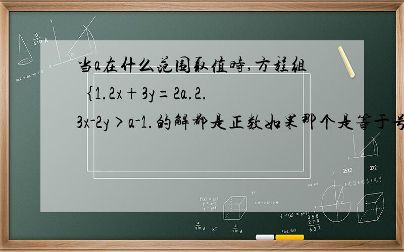 当a在什么范围取值时,方程组｛1.2x+3y=2a.2.3x-2y>a-1.的解都是正数如果那个是等于号不是大于号就容易解决,现在是大于号,