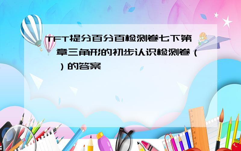 TFT提分百分百检测卷七下第一章三角形的初步认识检测卷（一）的答案