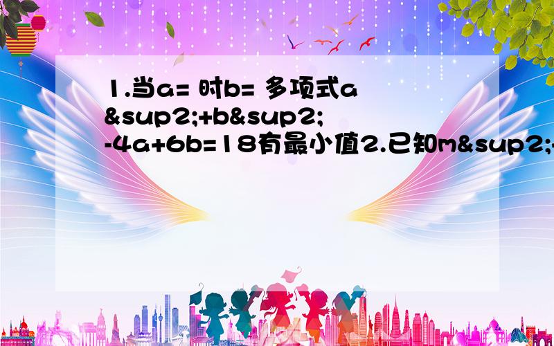 1.当a= 时b= 多项式a²+b²-4a+6b=18有最小值2.已知m²+m-1=0 m³+2m²+2010的值为4.（-2x²-½)(2x²-½）=5.已知a+b=3 b-a=16 求 a²-b²的值6.有大小两个正方形,他们边长之和