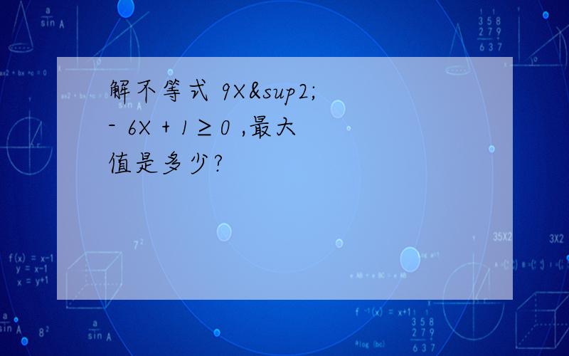 解不等式 9X² - 6X + 1≥0 ,最大值是多少?