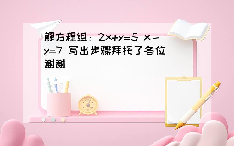 解方程组：2x+y=5 x－y=7 写出步骤拜托了各位 谢谢