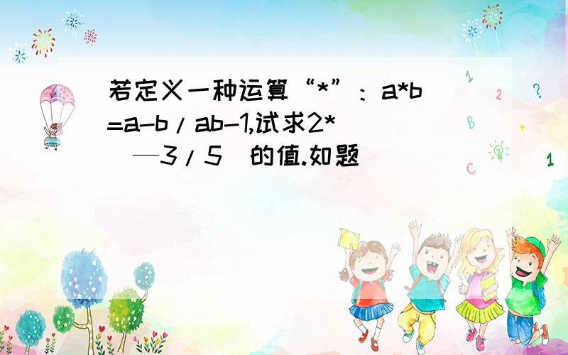 若定义一种运算“*”：a*b=a-b/ab-1,试求2*（—3/5）的值.如题