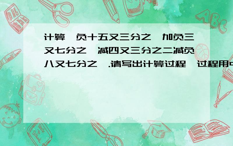 计算,负十五又三分之一加负三又七分之一减四又三分之二减负八又七分之一.请写出计算过程,过程用中文表示,不要用数字.