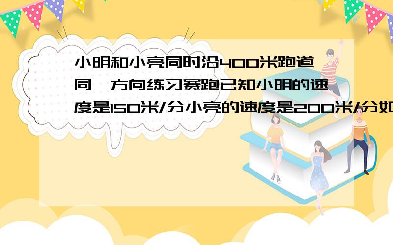 小明和小亮同时沿400米跑道同一方向练习赛跑已知小明的速度是150米/分小亮的速度是200米/分如果他们在同地点出发,小亮经过多少分与小明相遇?如果出发时小亮在小明的前面100处,那么经过