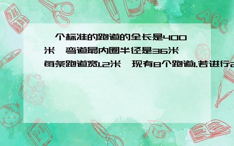 一个标准的跑道的全长是400米,弯道最内圈半径是36米,每条跑道宽1.2米,现有8个跑道1.若进行200米跑,第二道的运动员要比第一道的运动员起点约提前多少米?2.若进行400米跑,第二道的运动员要比