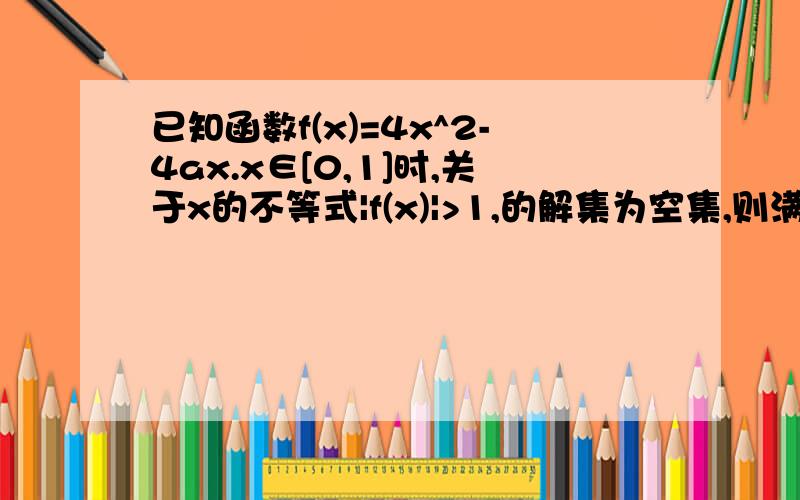 已知函数f(x)=4x^2-4ax.x∈[0,1]时,关于x的不等式|f(x)|>1,的解集为空集,则满足条件的实数a的取值范围