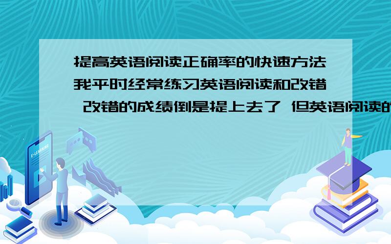 提高英语阅读正确率的快速方法我平时经常练习英语阅读和改错 改错的成绩倒是提上去了 但英语阅读的错误率还是有点高 想把我的英语成绩提上去 怎么办啊（有没有快速的方法 能点醒我