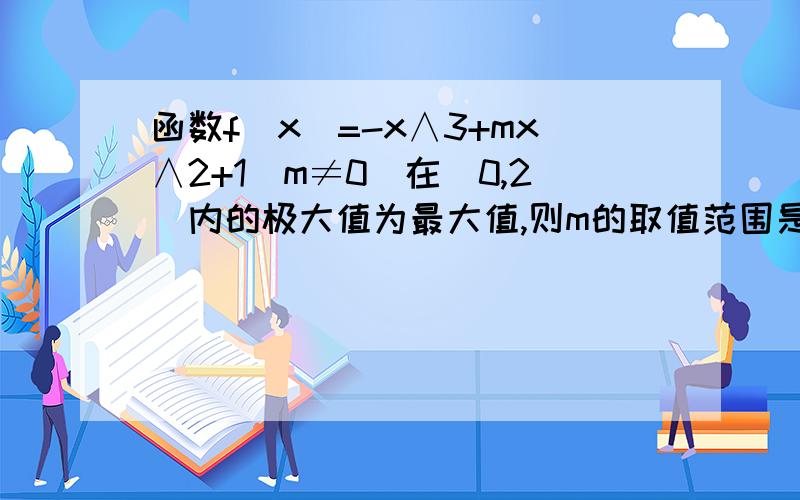 函数f（x）=-x∧3+mx∧2+1（m≠0）在（0,2）内的极大值为最大值,则m的取值范围是?