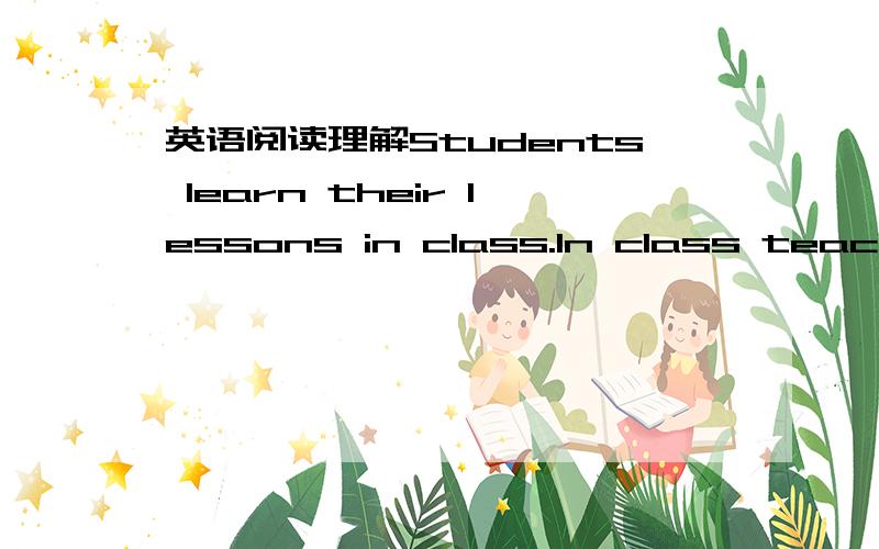 英语阅读理解Students learn their lessons in class.In class teachers teach them.Students sit in the classroom listening to the teacher.This is a way of learning.Is this the only way for students to learn something?Of course not.There is another