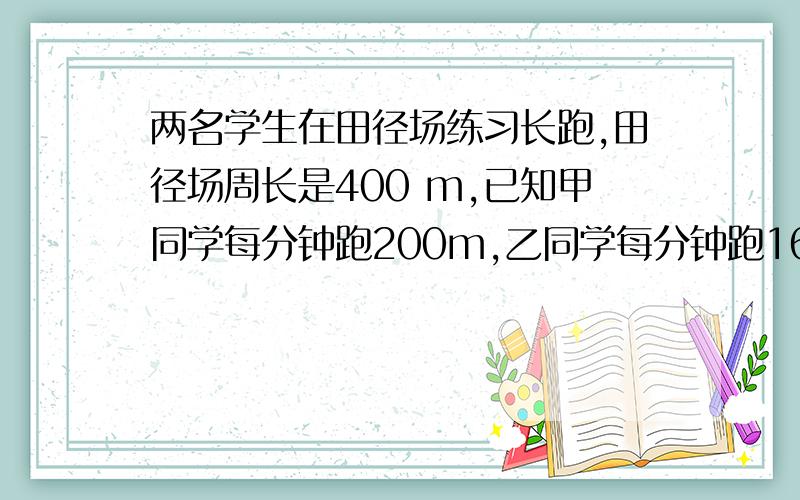 两名学生在田径场练习长跑,田径场周长是400 m,已知甲同学每分钟跑200m,乙同学每分钟跑160m,两个同时从两名学生在田径场练习长跑,田径场周长是400m,已知甲同学每分钟跑200m,乙同学每分钟跑160