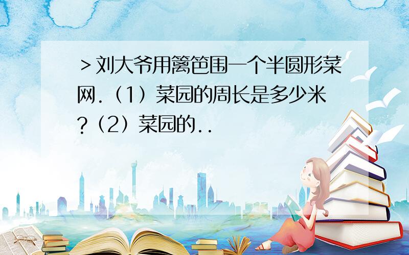 ＞刘大爷用篱笆围一个半圆形菜网.（1）菜园的周长是多少米?（2）菜园的..