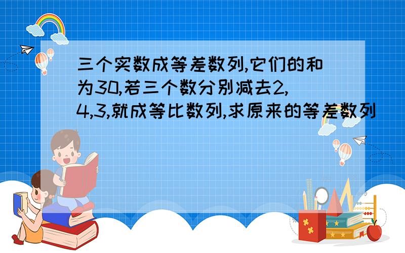 三个实数成等差数列,它们的和为30,若三个数分别减去2,4,3,就成等比数列,求原来的等差数列