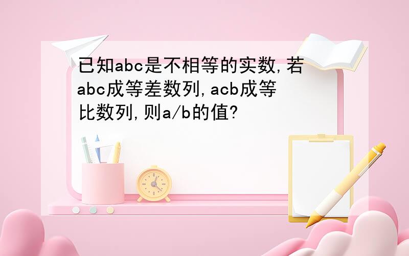 已知abc是不相等的实数,若abc成等差数列,acb成等比数列,则a/b的值?