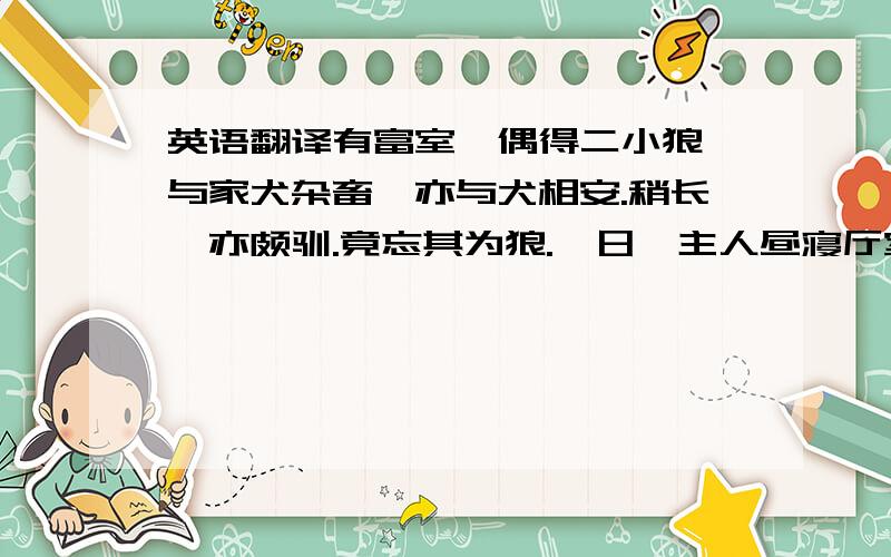 英语翻译有富室,偶得二小狼,与家犬杂畜,亦与犬相安.稍长,亦颇驯.竟忘其为狼.一日,主人昼寝厅室,闻群犬呜呜作怒声,惊起周视,无一人.再{就】枕,将寐,犬又如前.乃伪睡以俟.则二狼伺其未觉,