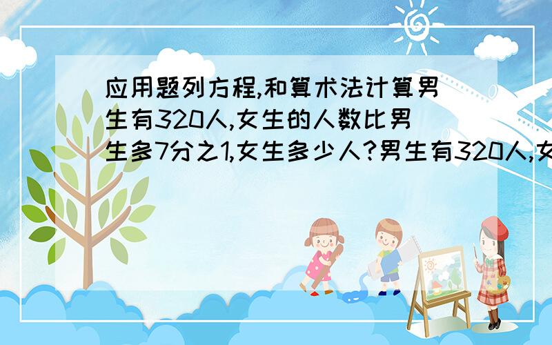 应用题列方程,和算术法计算男生有320人,女生的人数比男生多7分之1,女生多少人?男生有320人,女生的人数比男生少7分之1,女生多少人?女生280人,女生的人数比男生多7分之1,男生多少人?女生280人