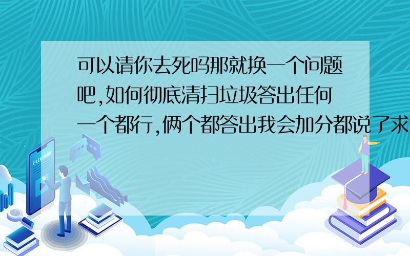 可以请你去死吗那就换一个问题吧,如何彻底清扫垃圾答出任何一个都行,俩个都答出我会加分都说了求大神...基本都是在瞎搞混悬赏的...