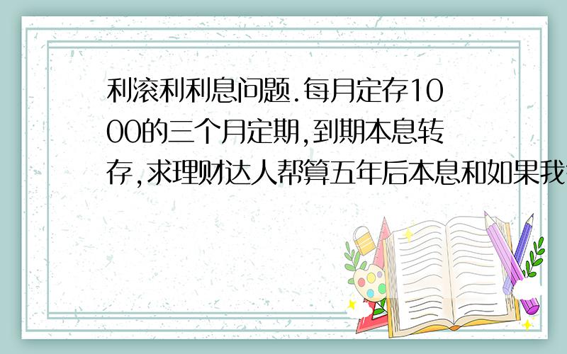 利滚利利息问题.每月定存1000的三个月定期,到期本息转存,求理财达人帮算五年后本息和如果我每个月都存1000块钱的三个月定期,到期的定存连本带息继续转存三个月定期.假设三个月定期的年