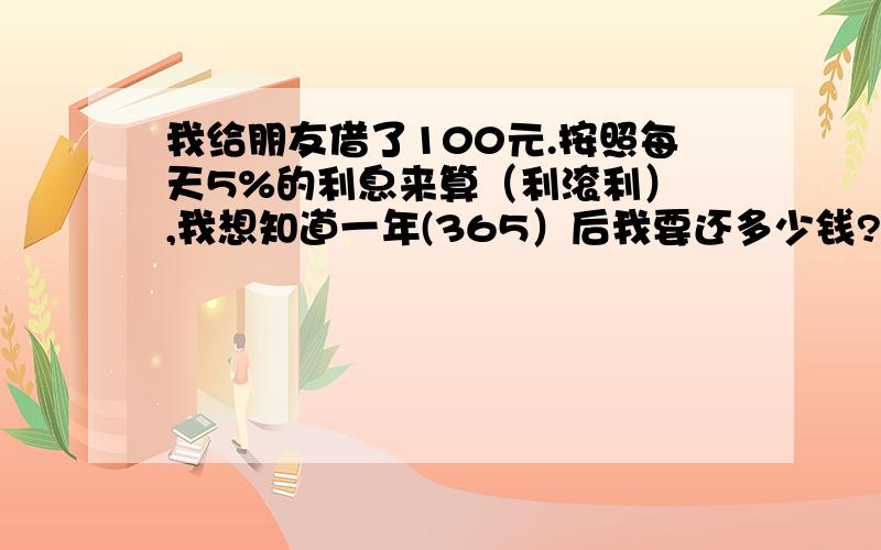 我给朋友借了100元.按照每天5%的利息来算（利滚利） ,我想知道一年(365）后我要还多少钱?