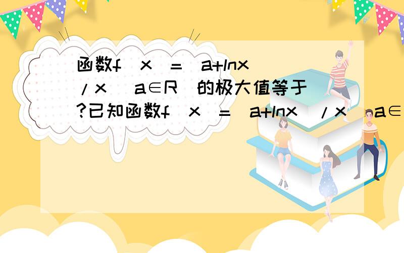 函数f（x）=（a+lnx）/x （a∈R）的极大值等于?已知函数f（x）=（a+lnx）/x （a∈R）,（1）求函数f（x）的极值?（2）若a>1,求证：存在x0属于(0,+无穷大),使得f(x0)>a?谢谢