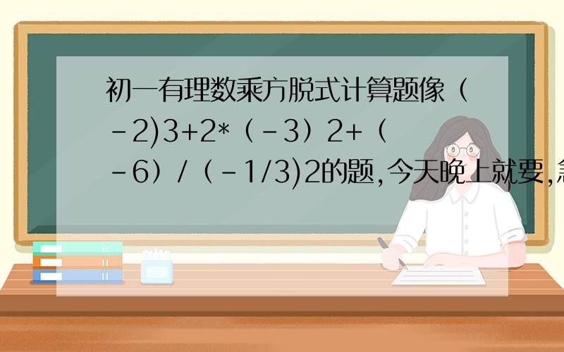 初一有理数乘方脱式计算题像（-2)3+2*（-3）2+（-6）/（-1/3)2的题,今天晚上就要,急.