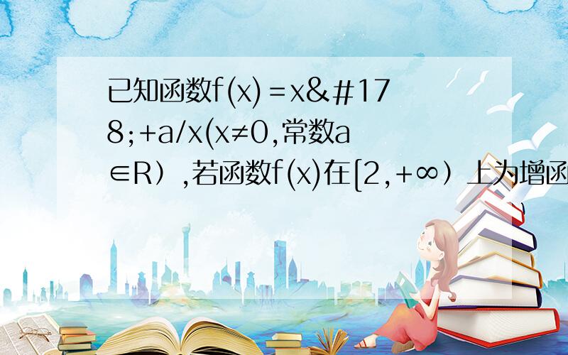 已知函数f(x)＝x²+a/x(x≠0,常数a∈R）,若函数f(x)在[2,+∞）上为增函数,求实数a的取值范围