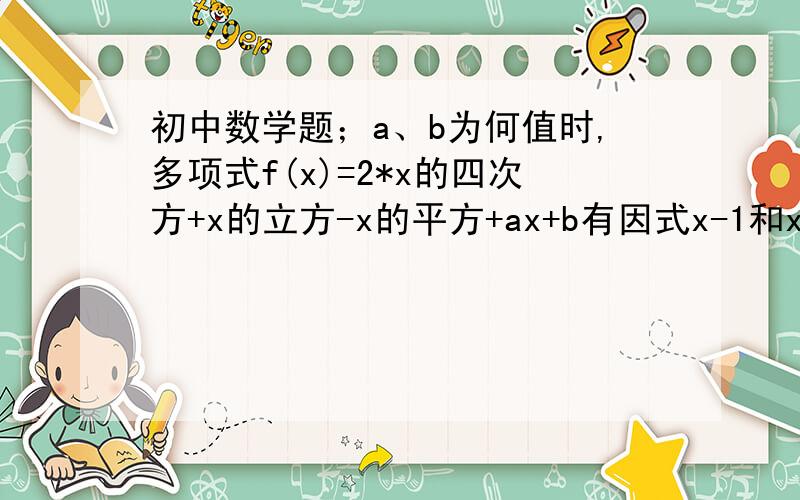 初中数学题；a、b为何值时,多项式f(x)=2*x的四次方+x的立方-x的平方+ax+b有因式x-1和x+1a、b为何值时,多项式f(x)=2*x的四次方+x的立方-x的平方+ax+b有因式x-1和x+1?