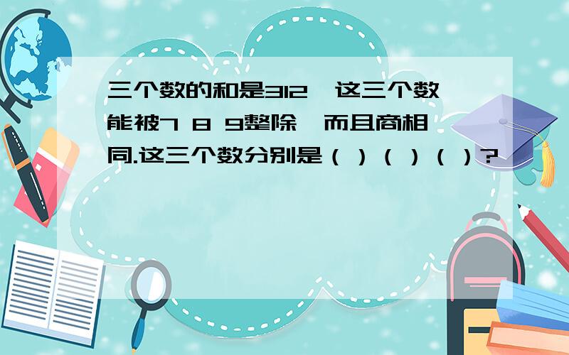 三个数的和是312,这三个数能被7 8 9整除,而且商相同.这三个数分别是（）（）（）?