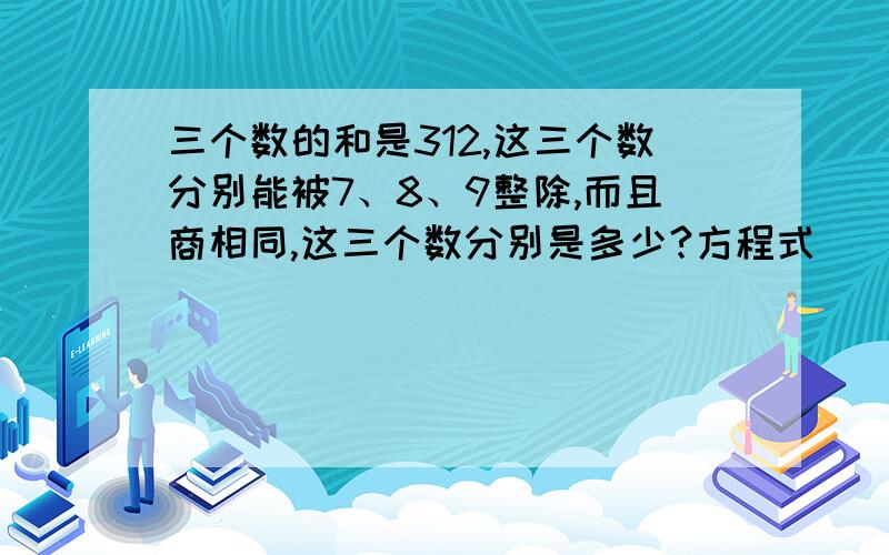 三个数的和是312,这三个数分别能被7、8、9整除,而且商相同,这三个数分别是多少?方程式