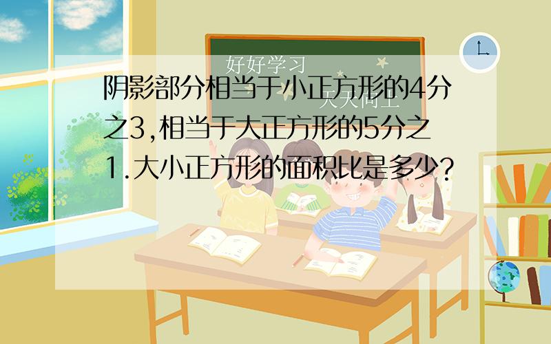 阴影部分相当于小正方形的4分之3,相当于大正方形的5分之1.大小正方形的面积比是多少?