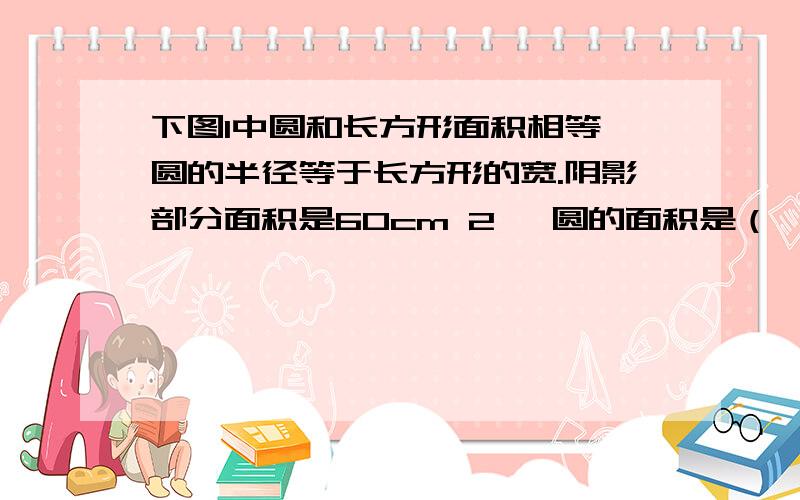 下图1中圆和长方形面积相等,圆的半径等于长方形的宽.阴影部分面积是60cm 2 ,圆的面积是（ ）cm 2图一 快点哟亲们