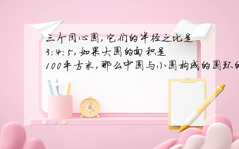 三个同心圆,它们的半径之比是3：4：5,如果大圆的面积是100平方米,那么中圆与小圆构成的圆环的面积是?平方厘米快!