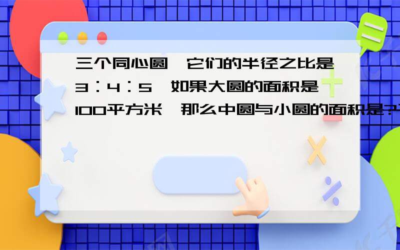 三个同心圆,它们的半径之比是3：4：5,如果大圆的面积是100平方米,那么中圆与小圆的面积是?平方厘米