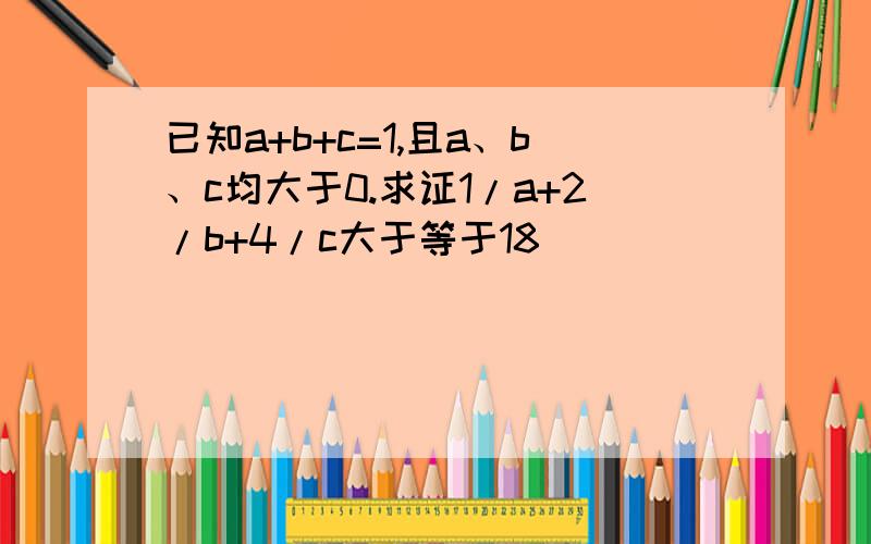 已知a+b+c=1,且a、b、c均大于0.求证1/a+2/b+4/c大于等于18