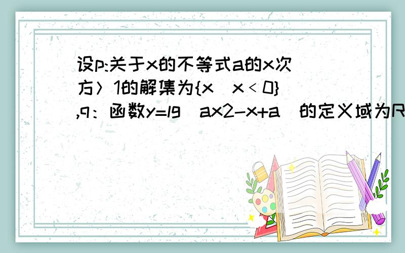 设p:关于x的不等式a的x次方＞1的解集为{x|x﹤0},q：函数y=lg(ax2-x+a)的定义域为R.若p或q为真,p且q为假.若p或q为真,p且q为假.求a的取值范围