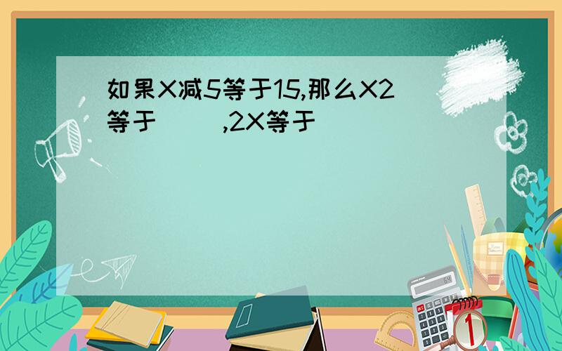 如果X减5等于15,那么X2等于（ ）,2X等于（ ）