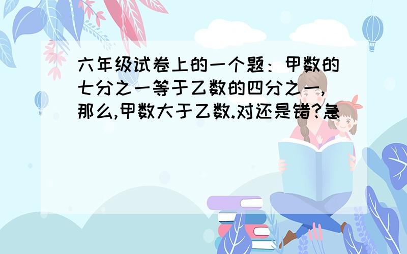 六年级试卷上的一个题：甲数的七分之一等于乙数的四分之一,那么,甲数大于乙数.对还是错?急