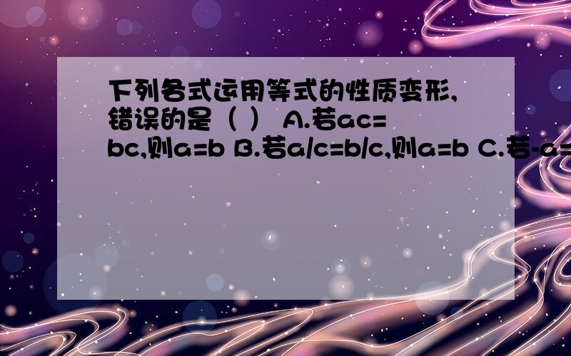 下列各式运用等式的性质变形,错误的是（ ） A.若ac=bc,则a=b B.若a/c=b/c,则a=b C.若-a=-b,则a=bD.若（m^2+1)a=(m^2+1)b,则a=b快快快！一定要详细一些！每个选项解释一下！急急急！